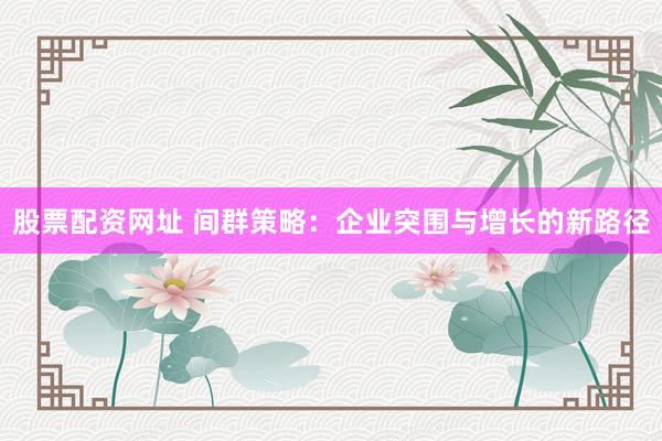 股票配资网址 间群策略：企业突围与增长的新路径