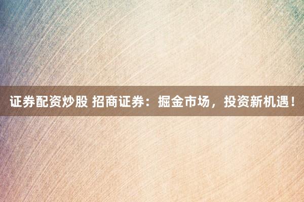 证券配资炒股 招商证券：掘金市场，投资新机遇！