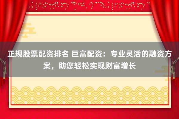 正规股票配资排名 巨富配资：专业灵活的融资方案，助您轻松实现财富增长