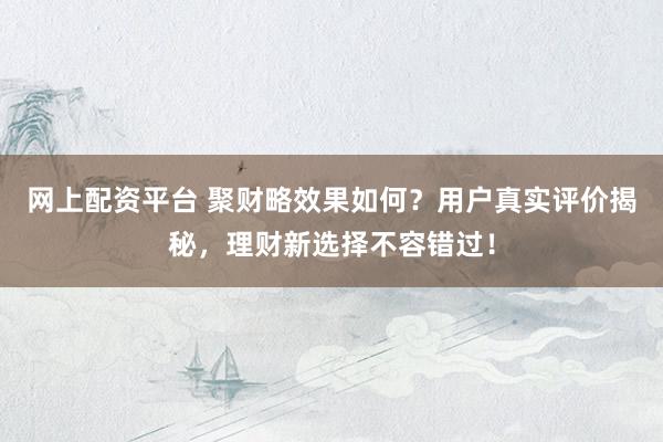 网上配资平台 聚财略效果如何？用户真实评价揭秘，理财新选择不容错过！