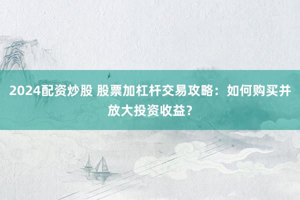 2024配资炒股 股票加杠杆交易攻略：如何购买并放大投资收益？