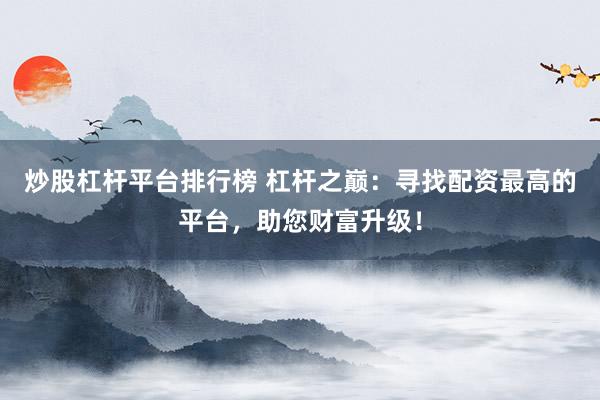 炒股杠杆平台排行榜 杠杆之巅：寻找配资最高的平台，助您财富升级！