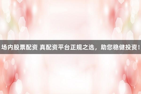 场内股票配资 真配资平台正规之选，助您稳健投资！