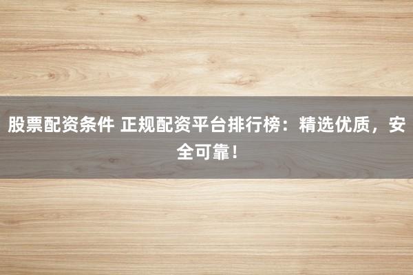 股票配资条件 正规配资平台排行榜：精选优质，安全可靠！