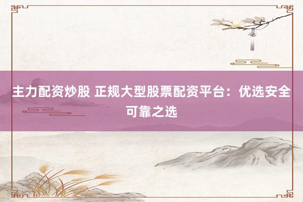 主力配资炒股 正规大型股票配资平台：优选安全可靠之选