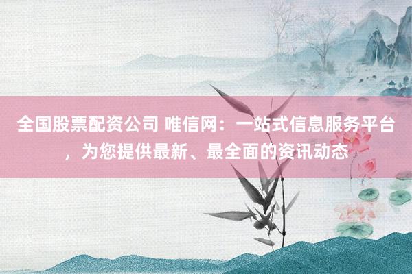 全国股票配资公司 唯信网：一站式信息服务平台，为您提供最新、最全面的资讯动态