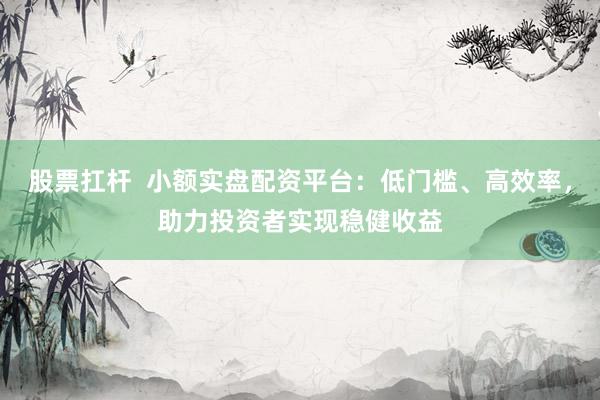 股票扛杆  小额实盘配资平台：低门槛、高效率，助力投资者实现稳健收益