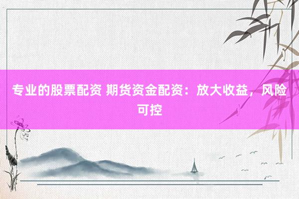 专业的股票配资 期货资金配资：放大收益，风险可控