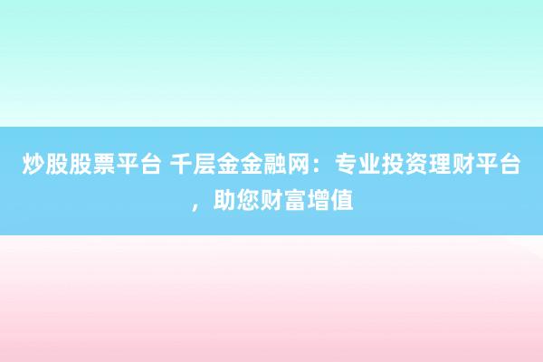 炒股股票平台 千层金金融网：专业投资理财平台，助您财富增值