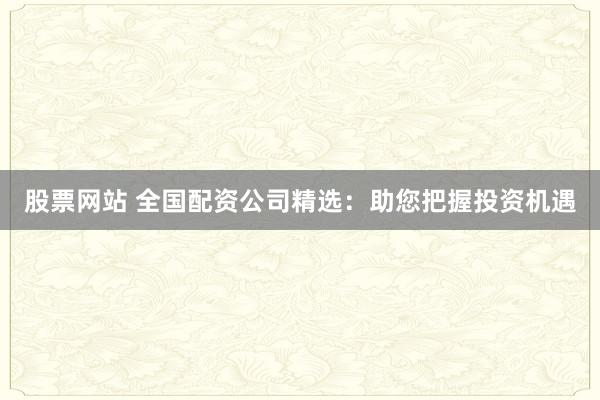 股票网站 全国配资公司精选：助您把握投资机遇