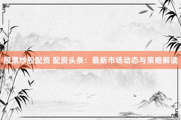 股票炒股配资 配资头条：最新市场动态与策略解读