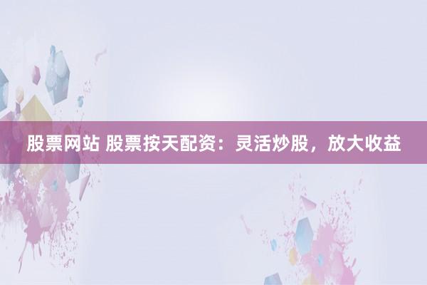 股票网站 股票按天配资：灵活炒股，放大收益