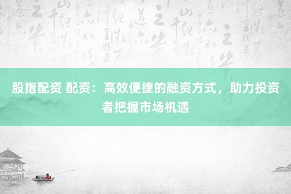 股指配资 配资：高效便捷的融资方式，助力投资者把握市场机遇