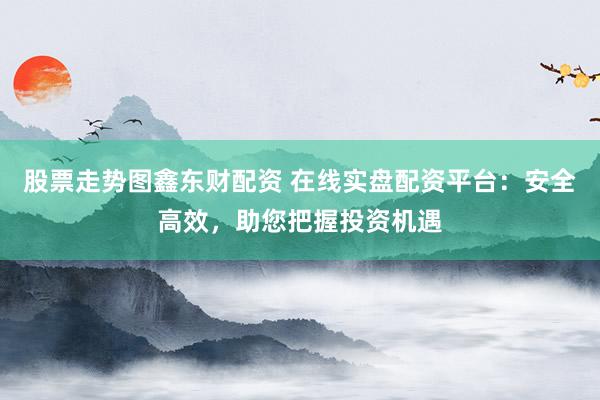 股票走势图鑫东财配资 在线实盘配资平台：安全高效，助您把握投资机遇