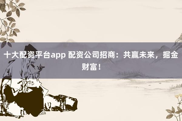 十大配资平台app 配资公司招商：共赢未来，掘金财富！