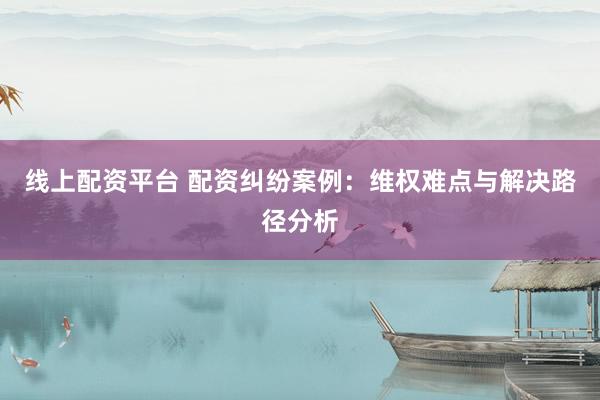 线上配资平台 配资纠纷案例：维权难点与解决路径分析