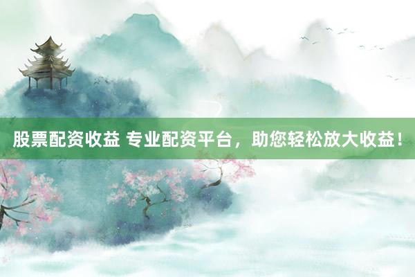 股票配资收益 专业配资平台，助您轻松放大收益！