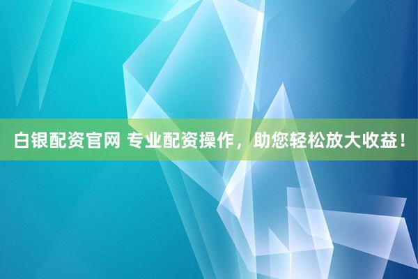 白银配资官网 专业配资操作，助您轻松放大收益！