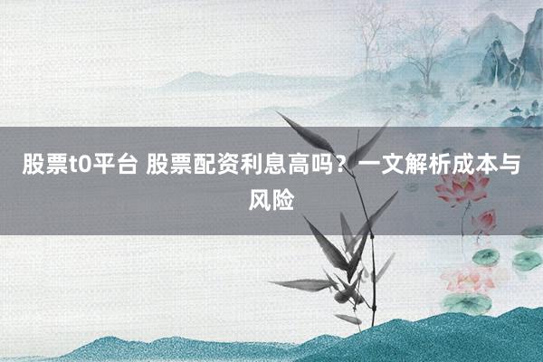 股票t0平台 股票配资利息高吗？一文解析成本与风险