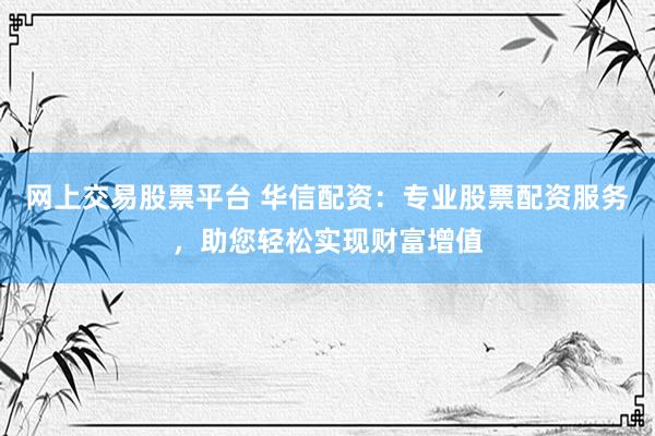 网上交易股票平台 华信配资：专业股票配资服务，助您轻松实现财富增值