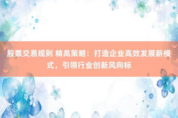 股票交易规则 精高策略：打造企业高效发展新模式，引领行业创新风向标