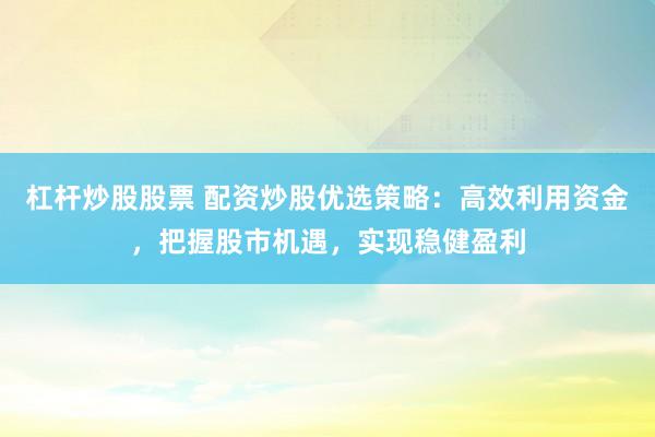 杠杆炒股股票 配资炒股优选策略：高效利用资金，把握股市机遇，实现稳健盈利