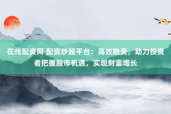 在线配资网 配资炒股平台：高效融资，助力投资者把握股市机遇，实现财富增长