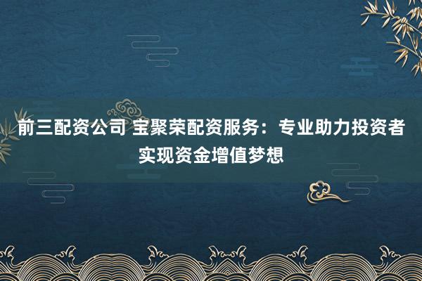 前三配资公司 宝聚荣配资服务：专业助力投资者实现资金增值梦想
