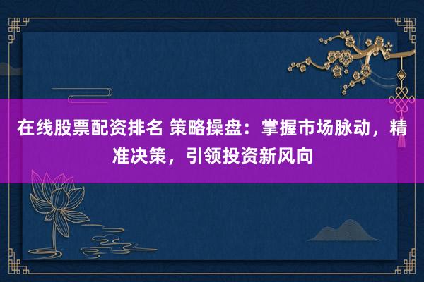 在线股票配资排名 策略操盘：掌握市场脉动，精准决策，引领投资新风向