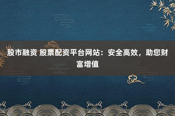 股市融资 股票配资平台网站：安全高效，助您财富增值