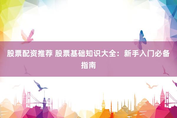 股票配资推荐 股票基础知识大全：新手入门必备指南