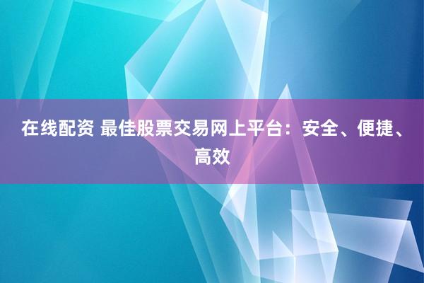 在线配资 最佳股票交易网上平台：安全、便捷、高效