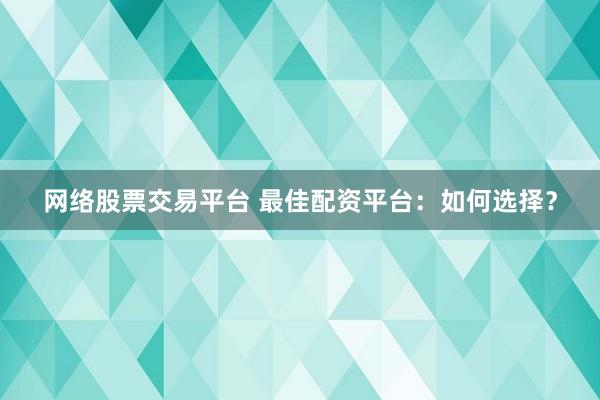 网络股票交易平台 最佳配资平台：如何选择？