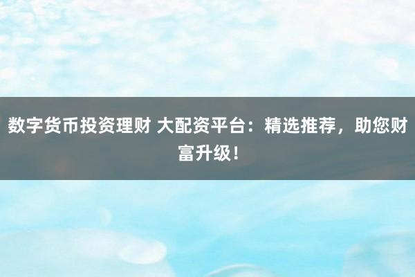 数字货币投资理财 大配资平台：精选推荐，助您财富升级！