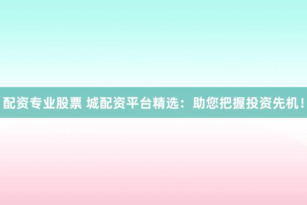 配资专业股票 城配资平台精选：助您把握投资先机！