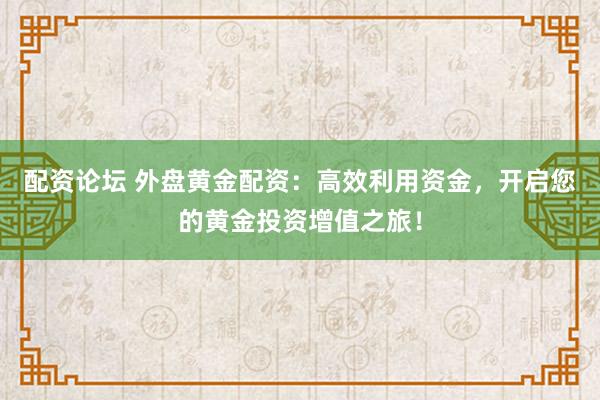 配资论坛 外盘黄金配资：高效利用资金，开启您的黄金投资增值之旅！