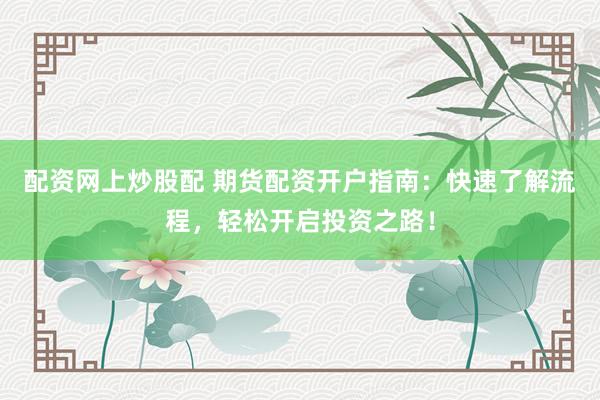 配资网上炒股配 期货配资开户指南：快速了解流程，轻松开启投资之路！