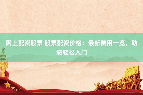 网上配资股票 股票配资价格：最新费用一览，助您轻松入门