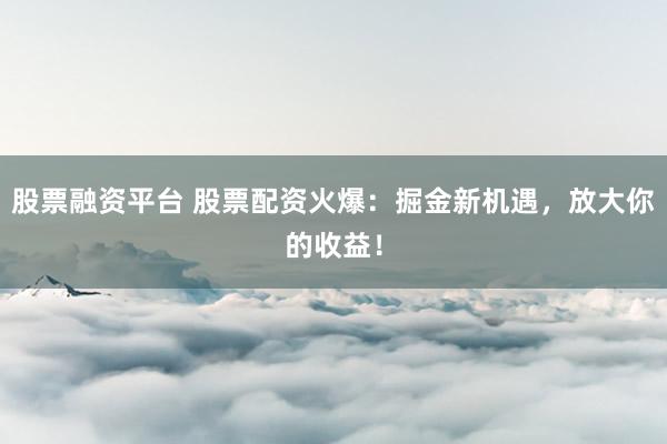 股票融资平台 股票配资火爆：掘金新机遇，放大你的收益！