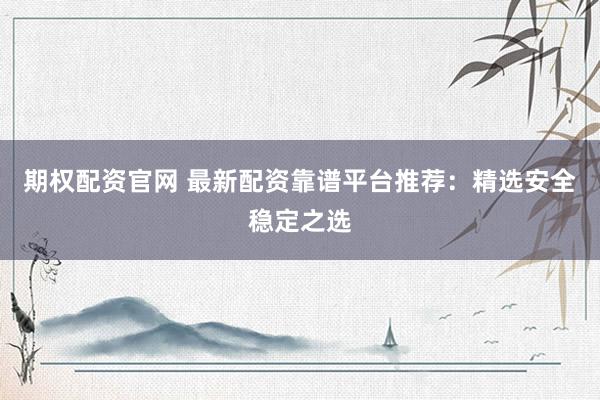 期权配资官网 最新配资靠谱平台推荐：精选安全稳定之选