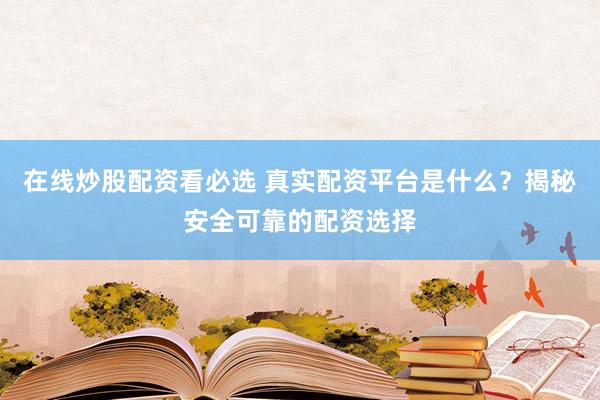 在线炒股配资看必选 真实配资平台是什么？揭秘安全可靠的配资选择