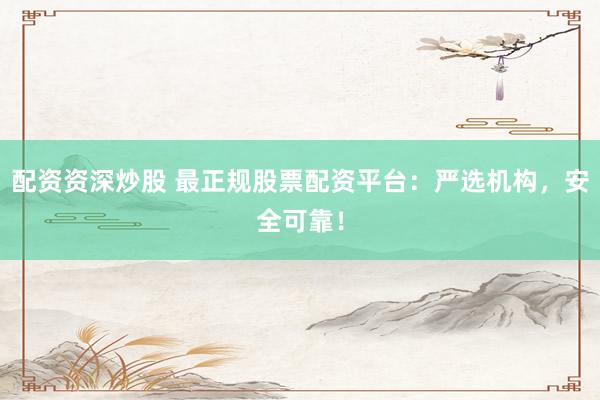 配资资深炒股 最正规股票配资平台：严选机构，安全可靠！