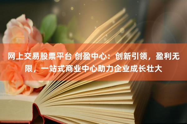 网上交易股票平台 创盈中心：创新引领，盈利无限，一站式商业中心助力企业成长壮大
