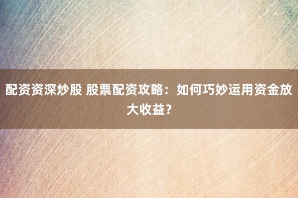 配资资深炒股 股票配资攻略：如何巧妙运用资金放大收益？