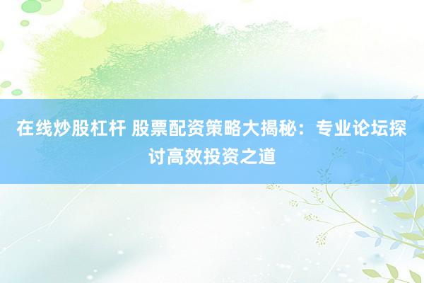 在线炒股杠杆 股票配资策略大揭秘：专业论坛探讨高效投资之道