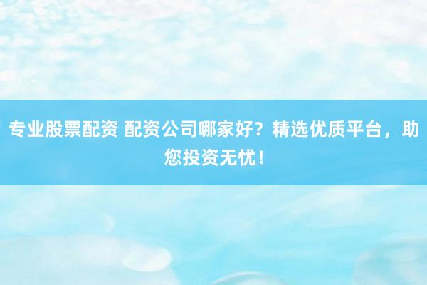 专业股票配资 配资公司哪家好？精选优质平台，助您投资无忧！