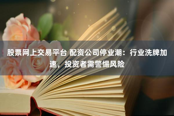 股票网上交易平台 配资公司停业潮：行业洗牌加速，投资者需警惕风险