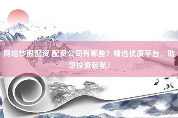 网络炒股配资 配资公司有哪些？精选优质平台，助您投资起航！