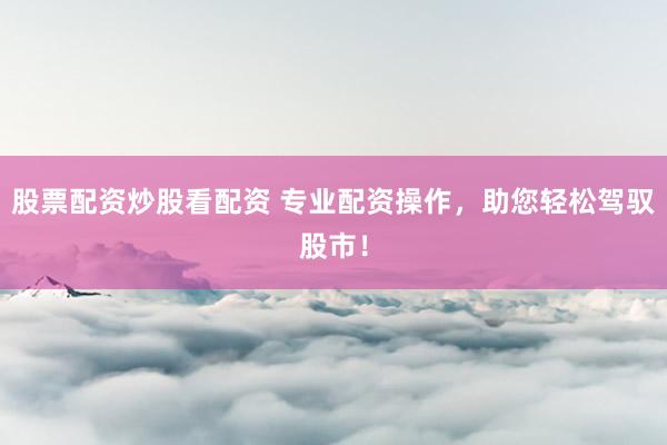股票配资炒股看配资 专业配资操作，助您轻松驾驭股市！