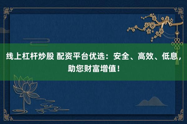 线上杠杆炒股 配资平台优选：安全、高效、低息，助您财富增值！